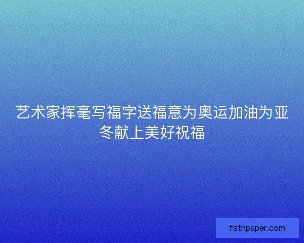 艺术家挥毫写福字送福意为奥运加油为亚冬献上美好祝福