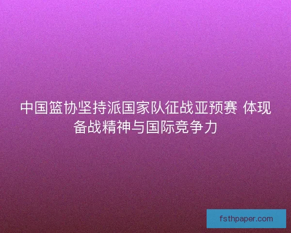 中国篮协坚持派国家队征战亚预赛 体现备战精神与国际竞争力